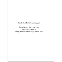 The Colloidal Silver Manual: Introducing the Powerful Natural Antibiotic They Want to Take Away From You