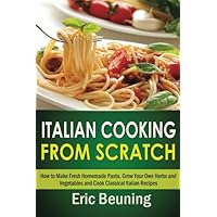 Italian Cooking From Scratch - How to Make Fresh Homemade Pasta, Grow Your Own Herbs and Vegetables and Cook Classical Italian Recipes Italian Cooking From Scratch - How to Make Fresh Homemade Pasta, Grow Your Own Herbs and Vegetables and Cook Classical Italian Recipes Paperback