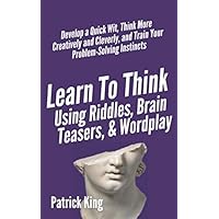 Learn to Think Using Riddles, Brain Teasers, and Wordplay: Develop a Quick Wit, Think More Creatively and Cleverly, and Train your Problem-Solving instincts (Clear Thinking and Fast Action)