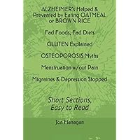 ALZHEIMER's Helped & Prevented by Eating OATMEAL or BROWN RICE Fad Foods, Fad Diets GLUTEN Explained OSTEOPOROSIS Myths Menstruation w/out Pain ... Stopped: Short Sections, Easy to Read ALZHEIMER's Helped & Prevented by Eating OATMEAL or BROWN RICE Fad Foods, Fad Diets GLUTEN Explained OSTEOPOROSIS Myths Menstruation w/out Pain ... Stopped: Short Sections, Easy to Read Paperback