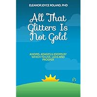 All That Glitters Is Not Gold: Axioms, Adages & Idioms By Which To Live, Love and Prosper All That Glitters Is Not Gold: Axioms, Adages & Idioms By Which To Live, Love and Prosper Paperback
