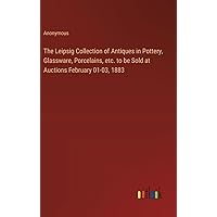 The Leipsig Collection of Antiques in Pottery, Glassware, Porcelains, etc. to be Sold at Auctions February 01-03, 1883 The Leipsig Collection of Antiques in Pottery, Glassware, Porcelains, etc. to be Sold at Auctions February 01-03, 1883 Hardcover Paperback