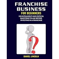 Franchise Business for Beginners: 150 Intelligent and Critical Questions to Ask Before Investing in a Franchise