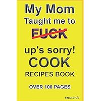 MY MOM TAUGHT ME TO FUCK, UP'S SORRY COOK.: Recipes Book, over 100 pages