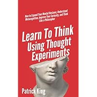Learn To Think Using Thought Experiments: How to Expand Your Mental Horizons, Understand Metacognition, Improve Your Curiosity, and Think Like a Philosopher (Clear Thinking and Fast Action)