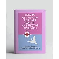 How To Get Healing For Liver Cancer - An Effective Approach (A Collection Of Books On How To Solve That Problem)