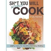 Sh*t You Will Actually Cook: Simple Healthy Recipes For Real People