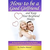 How to Be a Good Girlfriend and Keep Your Boyfriend Happy: An Essential Guide to Being the Perfect Girlfriend and Creating a Successful Relationship How to Be a Good Girlfriend and Keep Your Boyfriend Happy: An Essential Guide to Being the Perfect Girlfriend and Creating a Successful Relationship Paperback Kindle