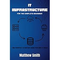 IT Infrastructure for the Complete Beginner: The perfect starter guide for any IT role (Information Technology for the Complete Beginner) IT Infrastructure for the Complete Beginner: The perfect starter guide for any IT role (Information Technology for the Complete Beginner) Paperback Kindle