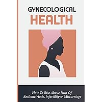 Gynecological Health: How To Rise Above Pain Of Endometriosis, Infertility & Miscarriage: Endometriosis Symptoms And Causes