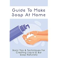 Guide To Make Soap At Home: Basic Tips & Techniques For Creating Liquid & Bar Soap Naturally: How To Make Body Wash & Body Scrub