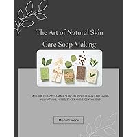 The Art of Natural Skin Care Soap Making: A Guide to Easy-to-Make Soap Recipes for Skin Care Using All-Natural Herbs, Spices, and Essential Oils
