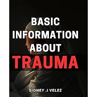 Basic Information About Trauma: Unlocking the Healing Power of Knowledge: A Comprehensive Guide to Understanding and Overcoming Trauma for Anyone in Need