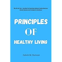 Principles Of Healthy Living: Why We Get Sick---Decoding the Underlying Epidemic Fueling Numerous Chronic Diseases and Strategies for Resilience (Duncan's Health Guide)