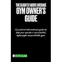 The Slightly Above Average Gym Owner's Guide: A practical informational guide to help you operate a successful, high profit gym.