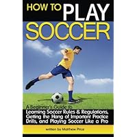 How to Play Soccer: A Beginner's Guide to Learning Soccer Rules and Regulations, Getting the Hang of Important Practice Drills, and Playing Soccer Like a Pro How to Play Soccer: A Beginner's Guide to Learning Soccer Rules and Regulations, Getting the Hang of Important Practice Drills, and Playing Soccer Like a Pro Paperback Kindle