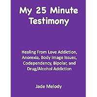My 25 Minute Testimony: Healing From Love Addiction, Anorexia, Body Image Issues, Codependency, Bipolar, and Drug/Alcohol Addiction My 25 Minute Testimony: Healing From Love Addiction, Anorexia, Body Image Issues, Codependency, Bipolar, and Drug/Alcohol Addiction Kindle Paperback