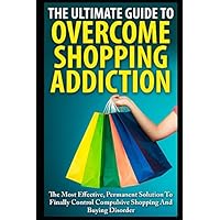 The Ultimate Guide To Overcoming Shopping Addiction: The Most Effective, Permanent Solution To Finally Control Compulsive Shopping And Buying Disorder The Ultimate Guide To Overcoming Shopping Addiction: The Most Effective, Permanent Solution To Finally Control Compulsive Shopping And Buying Disorder Paperback Kindle