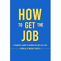 How to Get the Job: A Beginner's Guide to landing the Job You Want ( Even if It doesn't Exist!) How to Get the Job: A Beginner's Guide to landing the Job You Want ( Even if It doesn't Exist!) Paperback Kindle