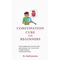 Constipation Cure For Beginners: The Complete Guide For Beginners To Cure And Overcoming Constipation