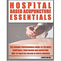 Hospital Based Acupuncture Essentials: The Serious Professional's Guide To The Most Profitable, Prestigious, And Most Satisfying Way To Practice Holism In North America (Volume 1)