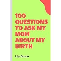 100 Questions To Aks My Mom About My Birth: Inquiries For Moms About Early Beginnings and Maternal Memories