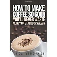How to Make Coffee So Good You'll Never Waste Money on Starbucks Again How to Make Coffee So Good You'll Never Waste Money on Starbucks Again Paperback Kindle