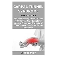 CARPAL TUNNEL SYNDROME FOR NOVICES: The Step By Step Guide On How To Understand The Symptoms, Causes, Treatment And Natural Effective Cure For Carpal Tunnel Syndrome. CARPAL TUNNEL SYNDROME FOR NOVICES: The Step By Step Guide On How To Understand The Symptoms, Causes, Treatment And Natural Effective Cure For Carpal Tunnel Syndrome. Paperback