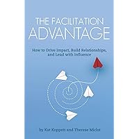 The Facilitation Advantage: How to Drive Impact, Build Relationships, and Lead with Influence