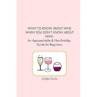 WHAT TO KNOW ABOUT WINE WHEN YOU DON’T KNOW ABOUT WINE: An Approachable & Non-Snobby Guide for Beginners
