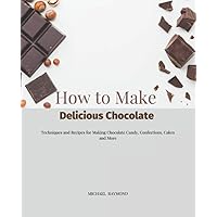 How to Make Delicious Chocolate: Techniques and Recipes for Making Chocolate Candy, Confections, Cakes and More