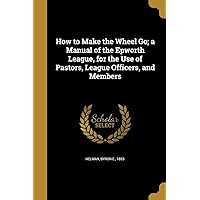 How to Make the Wheel Go; a Manual of the Epworth League, for the Use of Pastors, League Officers, and Members How to Make the Wheel Go; a Manual of the Epworth League, for the Use of Pastors, League Officers, and Members Paperback Leather Bound