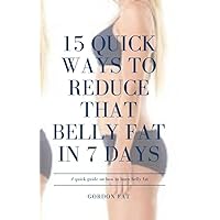 15 QUICK WAYS TO REDUCE THAT BELLY FAT IN 7 DAYS: A QUICK READ; STRAIGHT TO THE POINT GUIDE ON HOW TO BURN BELLY FAT