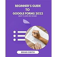 BEGINNER'S GUIDE TO GOOGLE FORMS 2022: BEGIN TO LEARN AND SUCCEED BEGINNER'S GUIDE TO GOOGLE FORMS 2022: BEGIN TO LEARN AND SUCCEED Paperback Kindle