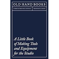 A Little Book of Making Tools and Equipment for the Studio: Includes Instructions for Making a Printing Press, Line Printing Blocks, Rubber Stamp Making, Stencil Cutting and Stencilling
