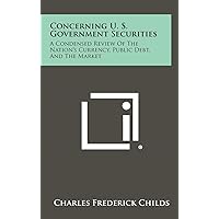 Concerning U. S. Government Securities: A Condensed Review of the Nation's Currency, Public Debt, and the Market Concerning U. S. Government Securities: A Condensed Review of the Nation's Currency, Public Debt, and the Market Hardcover Paperback