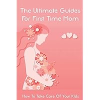 The Ultimate Guides For First Time Mom: How To Take Care Of Your Kids: How To Be A Good Mom To A Newborn