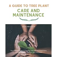 A Guide to Tree Plant, Care and Maintenance: The Ultimate Guide To Planting and Tending Small Trees And Vegetables in Gardens and Containers