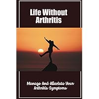 Life Without Arthritis: Manage And Alleviate Your Arthritis Symptoms