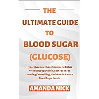 The Ultimate Guide To Blood Sugar (Glucose): Hyperglycemia, Hypoglycemia, Pediatric Ketotic Hypoglycemia, Best Foods For Lowering(Controlling), And How To Reduce Blood Sugar Levels