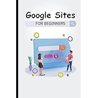 Google Sites For Beginners: The Complete Step-By-Step Guide On How To Create A Website, Exhibit Your Team's Work, And Collaborate Effectively
