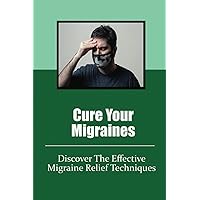 Cure Your Migraines: Discover The Effective Migraine Relief Techniques