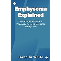 Emphysema Explained: Your Complete Guide to Understanding and Managing Emphysema Emphysema Explained: Your Complete Guide to Understanding and Managing Emphysema Paperback Kindle