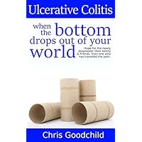 Ulcerative Colitis when the bottom drops out of your world: Hope for the newly diagnosed, their family and friends, from one who has travelled the path. Ulcerative Colitis when the bottom drops out of your world: Hope for the newly diagnosed, their family and friends, from one who has travelled the path. Paperback Kindle