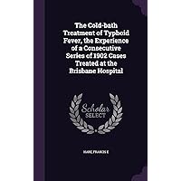 The Cold-bath Treatment of Typhoid Fever, the Experience of a Consecutive Series of 1902 Cases Treated at the Brisbane Hospital The Cold-bath Treatment of Typhoid Fever, the Experience of a Consecutive Series of 1902 Cases Treated at the Brisbane Hospital Hardcover Paperback