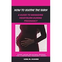 HOW TO SOOTHE THE BURN: A GUIDE TO MANAGING HEARTBURN DURING PREGNANCY HOW TO SOOTHE THE BURN: A GUIDE TO MANAGING HEARTBURN DURING PREGNANCY Kindle Paperback