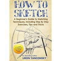 How to Sketch: A Beginner's Guide to Sketching Techniques, Including Step By Step Exercises, Tips and Tricks How to Sketch: A Beginner's Guide to Sketching Techniques, Including Step By Step Exercises, Tips and Tricks Paperback Kindle