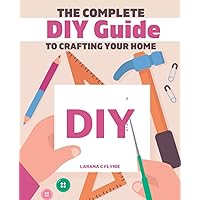 The Complete DIY Guide to Crafting Your Home: From Maintenance to Creation, Your Guide to a Practical Life