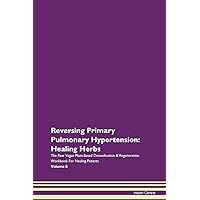 Reversing Primary Pulmonary Hypertension: Healing Herbs The Raw Vegan Plant-Based Detoxification & Regeneration Workbook for Healing Patients. Volume 8