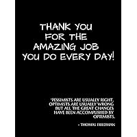 Thank You For the Amazing Job You Do Every Day !: “Pessimists are Usually Right and Optimists are Usually Wrong But All the Great Changes Have Been Accomplished by Optimists.” ― Thomas Friedman